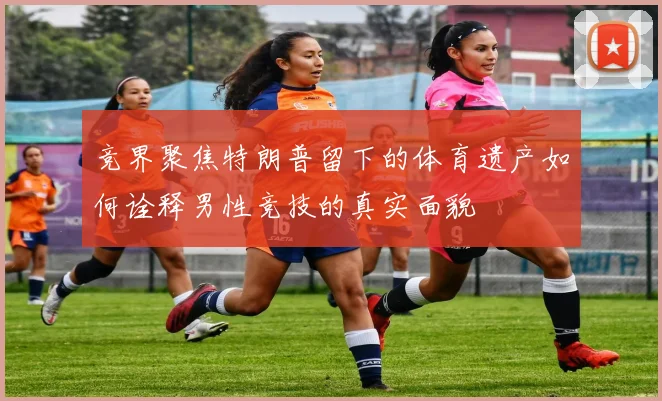 竞界聚焦特朗普留下的体育遗产如何诠释男性竞技的真实面貌